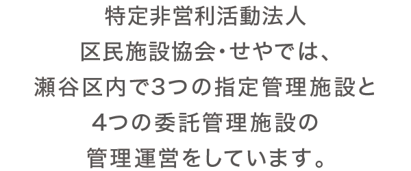 特定非営利活動法人区民施設協会・せやでは、瀬谷区内で3つの指定管理施設と4つの委託管理施設の管理運営をしています。 特定非営利活動法人区民施設協会・せやでは、瀬谷区内で3つの指定管理施設と4つの委託管理施設の管理運営をしています。